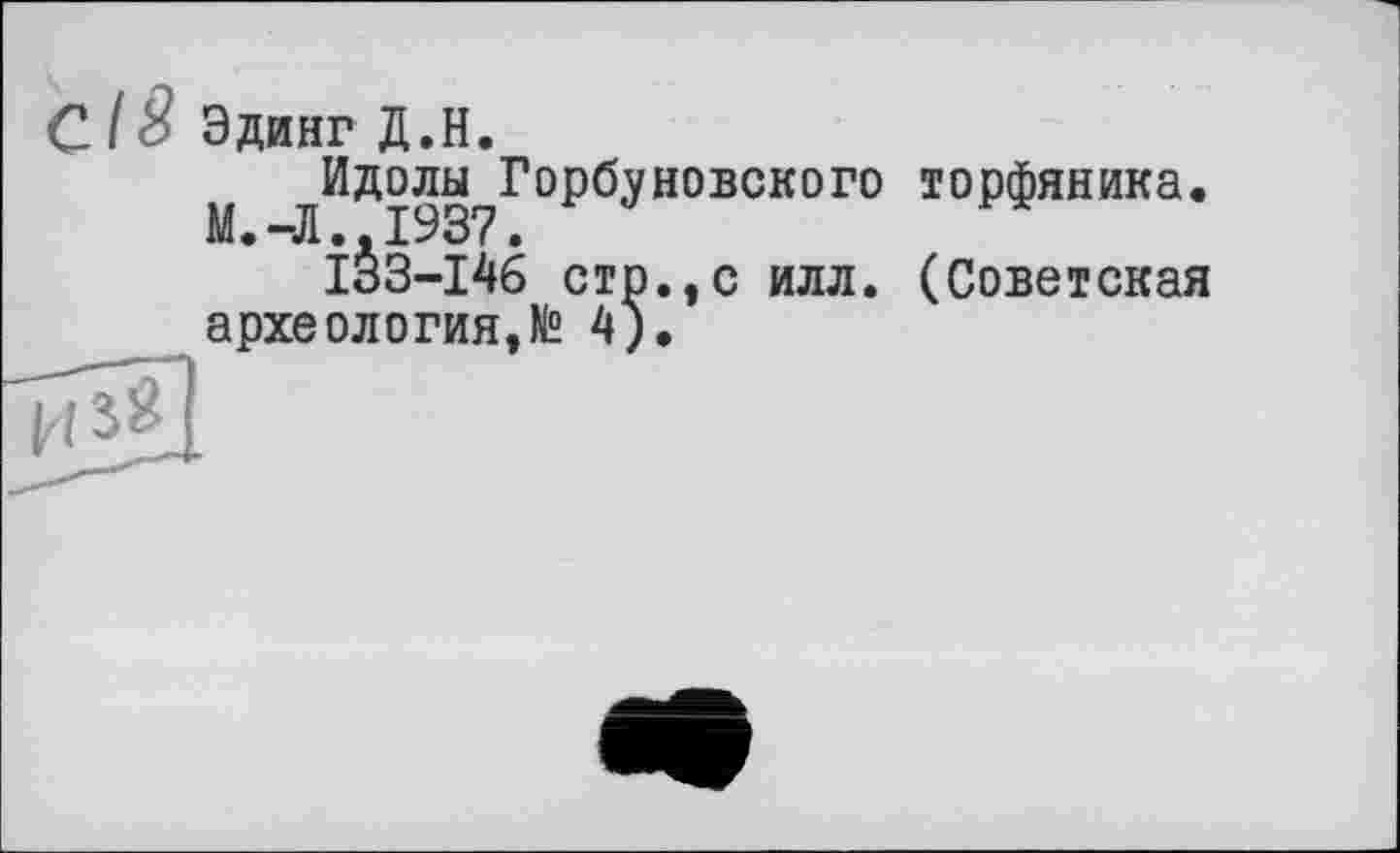 ﻿/ 8 Эдинг Д.Н.
^Идолы^Горбуневского торфяника.
ÎS3-I46 стр.,с илл. (Советская археология,№ ц)